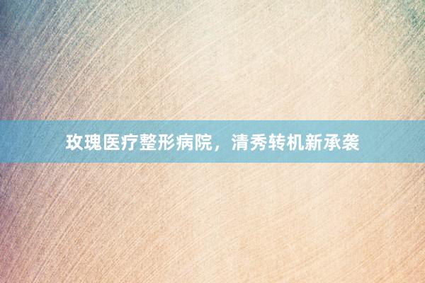 玫瑰医疗整形病院，清秀转机新承袭