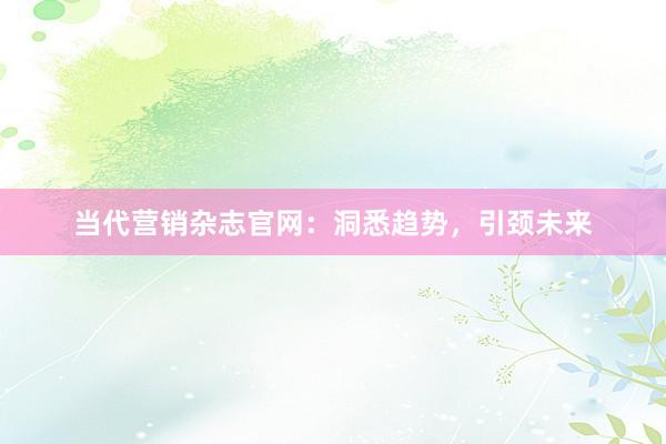当代营销杂志官网：洞悉趋势，引颈未来